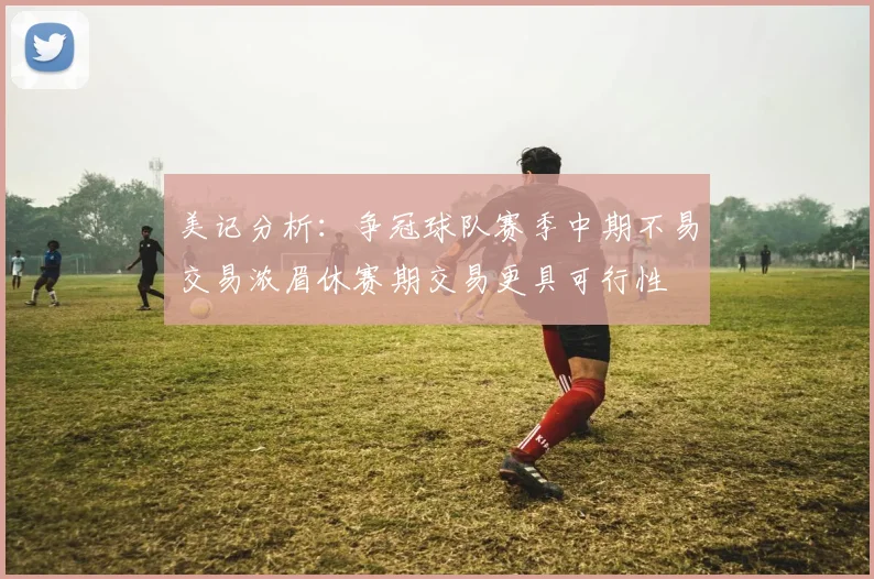 美记分析：争冠球队赛季中期不易交易浓眉休赛期交易更具可行性