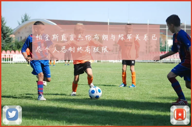 帕金斯直言杰伦布朗与绿军关系已尽个人忍耐终有极限