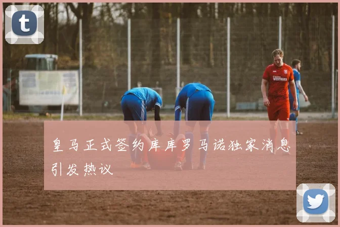皇马正式签约库库罗马诺独家消息引发热议