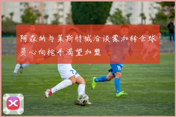 阿森纳与莱斯特城洽谈蒙加转会球员心向枪手渴望加盟