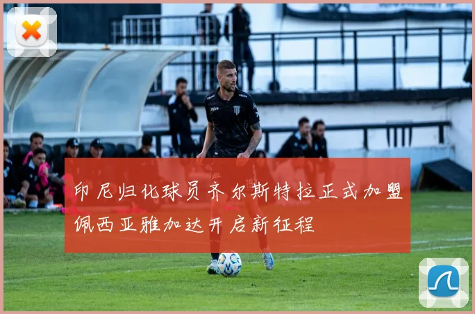 印尼归化球员齐尔斯特拉正式加盟佩西亚雅加达开启新征程