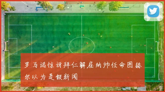 罗马诺惊讶拜仁解雇纳帅任命图赫尔以为是假新闻
