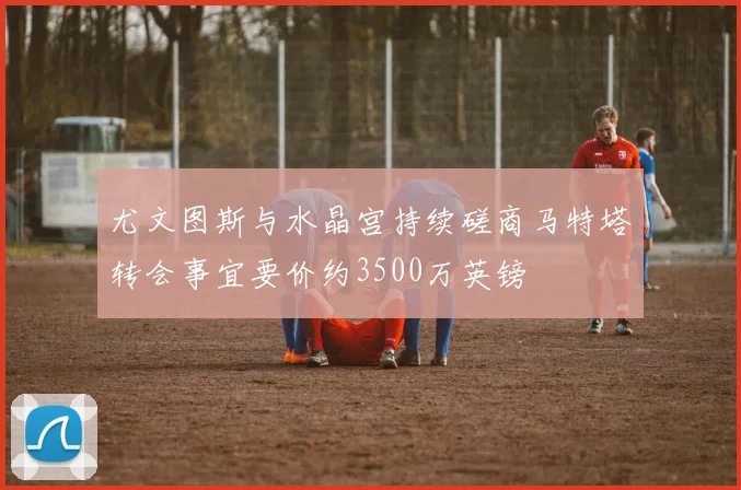 尤文图斯与水晶宫持续磋商马特塔转会事宜要价约3500万英镑
