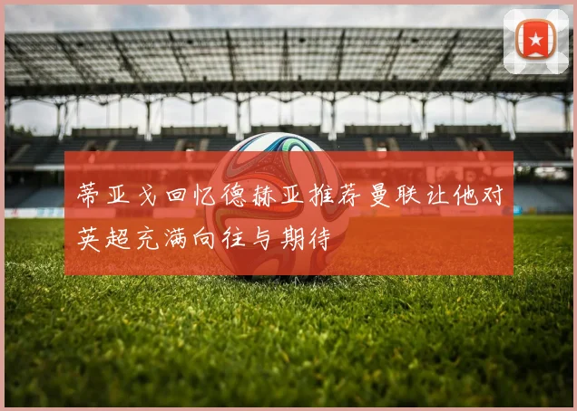 蒂亚戈回忆德赫亚推荐曼联让他对英超充满向往与期待
