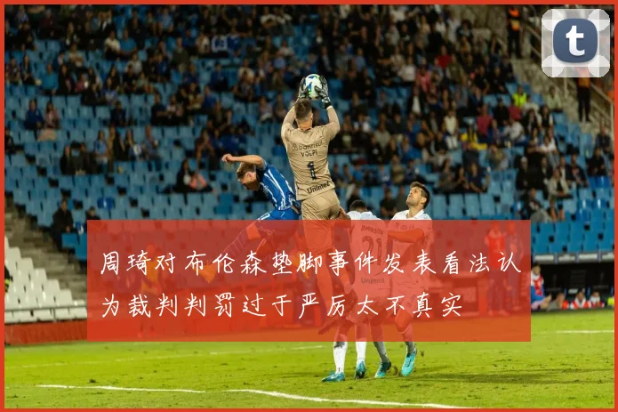周琦对布伦森垫脚事件发表看法认为裁判判罚过于严厉太不真实