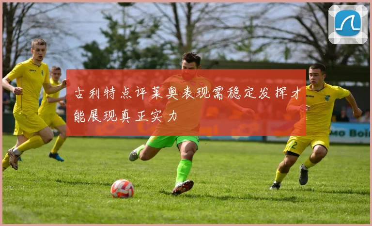 古利特点评莱奥表现需稳定发挥才能展现真正实力