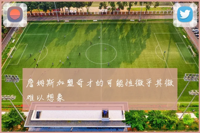 詹姆斯加盟奇才的可能性微乎其微难以想象