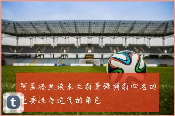 阿莱格里谈米兰前景强调前四名的重要性与运气的角色