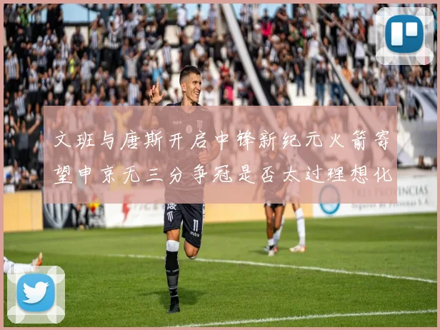 文班与唐斯开启中锋新纪元火箭寄望申京无三分争冠是否太过理想化
