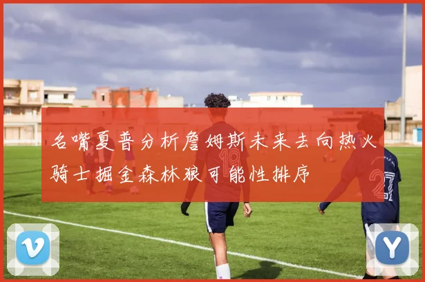 名嘴夏普分析詹姆斯未来去向热火骑士掘金森林狼可能性排序
