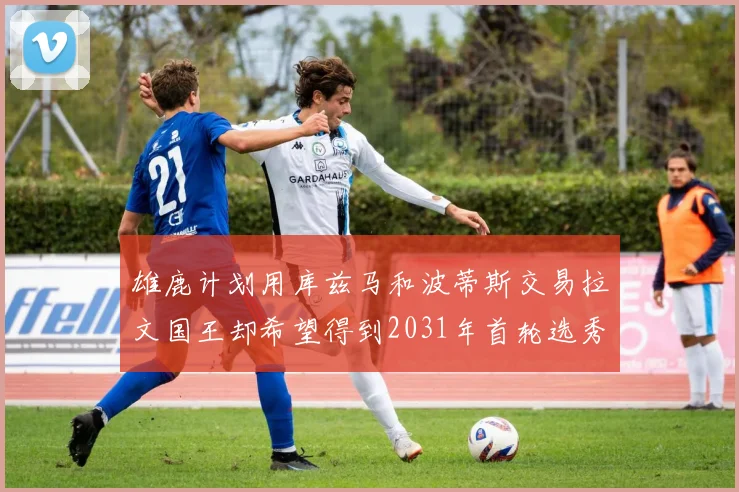 雄鹿计划用库兹马和波蒂斯交易拉文国王却希望得到2031年首轮选秀权