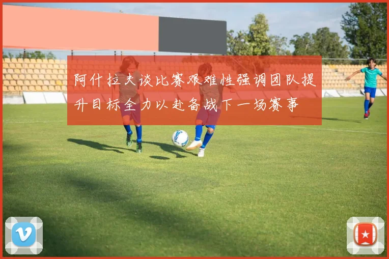阿什拉夫谈比赛艰难性强调团队提升目标全力以赴备战下一场赛事