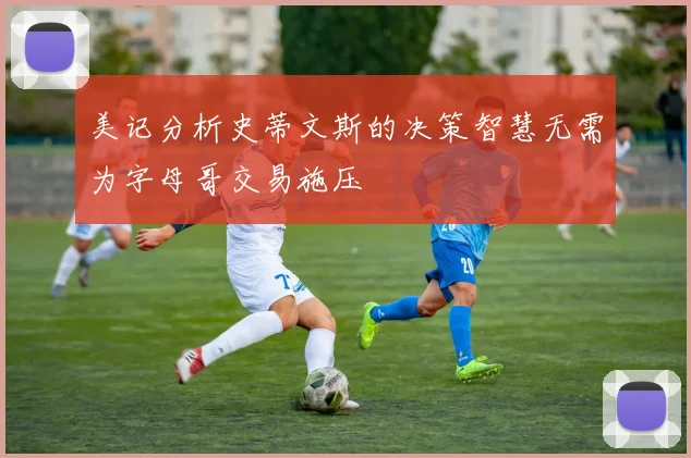 美记分析史蒂文斯的决策智慧无需为字母哥交易施压