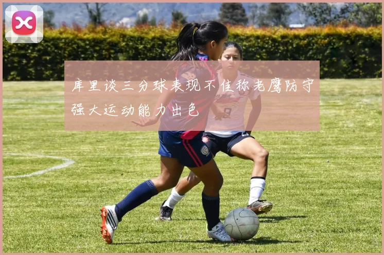 库里谈三分球表现不佳称老鹰防守强大运动能力出色