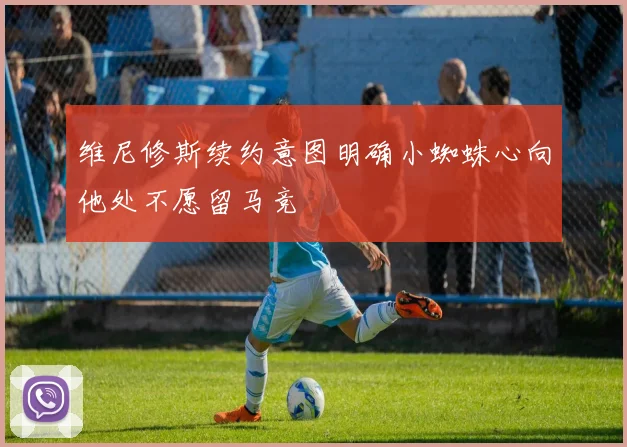 维尼修斯续约意图明确小蜘蛛心向他处不愿留马竞