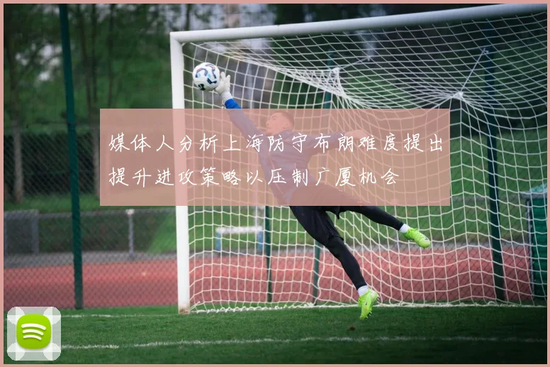媒体人分析上海防守布朗难度提出提升进攻策略以压制广厦机会