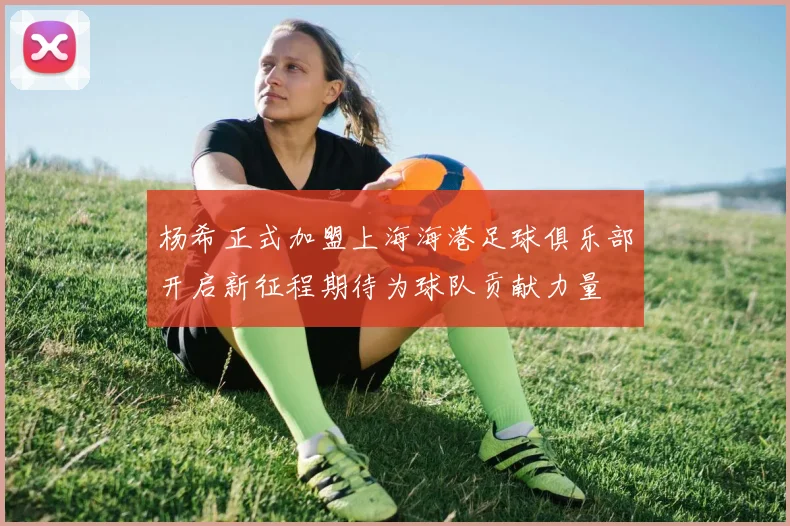 杨希正式加盟上海海港足球俱乐部开启新征程期待为球队贡献力量