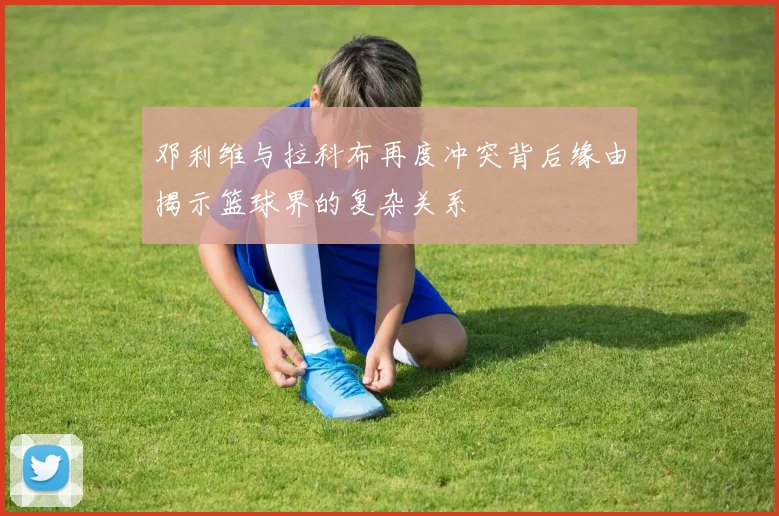 邓利维与拉科布再度冲突背后缘由揭示篮球界的复杂关系