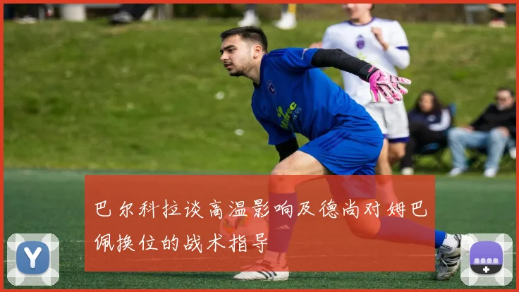 巴尔科拉谈高温影响及德尚对姆巴佩换位的战术指导