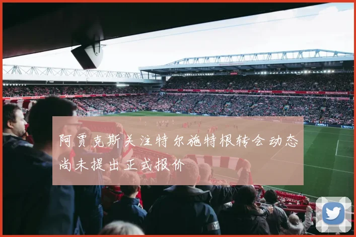 阿贾克斯关注特尔施特根转会动态尚未提出正式报价